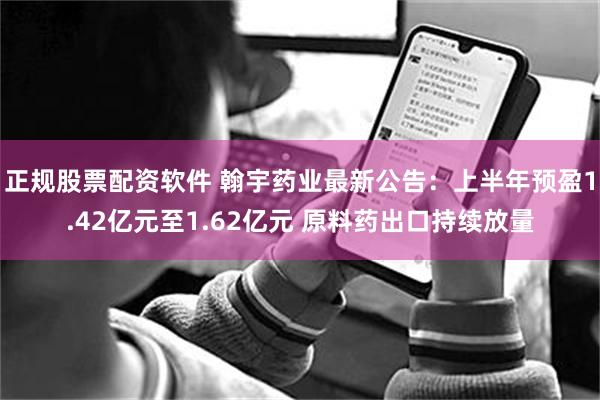 正规股票配资软件 翰宇药业最新公告：上半年预盈1.42亿元至1.62亿元 原料药出口持续放量