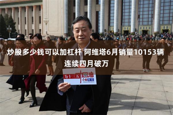 炒股多少钱可以加杠杆 阿维塔6月销量10153辆 连续四月破万