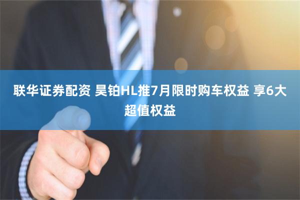 联华证券配资 昊铂HL推7月限时购车权益 享6大超值权益