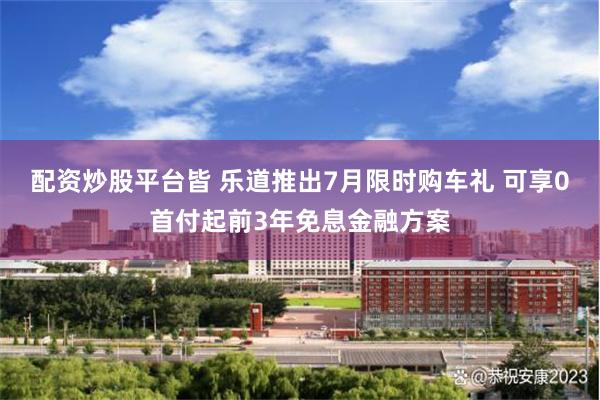配资炒股平台皆 乐道推出7月限时购车礼 可享0首付起前3年免息金融方案