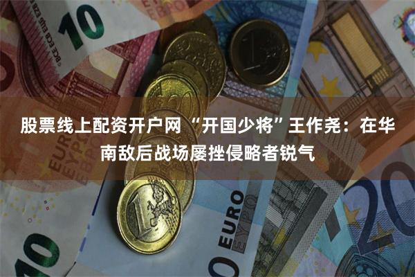 股票线上配资开户网 “开国少将”王作尧：在华南敌后战场屡挫侵略者锐气