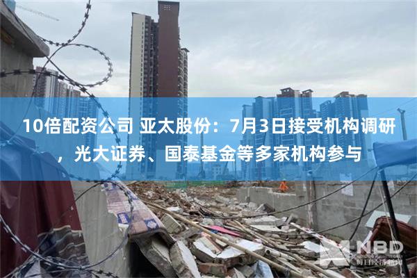 10倍配资公司 亚太股份：7月3日接受机构调研，光大证券、国泰基金等多家机构参与