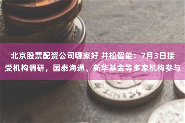 北京股票配资公司哪家好 井松智能：7月3日接受机构调研，国泰海通、新华基金等多家机构参与