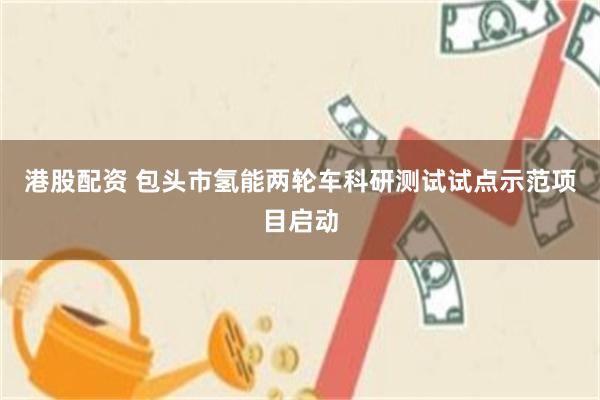 港股配资 包头市氢能两轮车科研测试试点示范项目启动