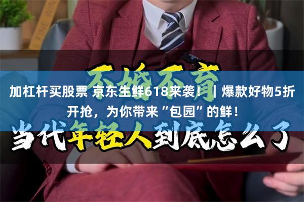 加杠杆买股票 京东生鲜618来袭！｜爆款好物5折开抢，为你带来“包园”的鲜！