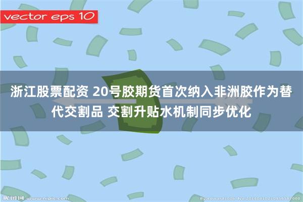 浙江股票配资 20号胶期货首次纳入非洲胶作为替代交割品 交割升贴水机制同步优化