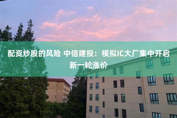配资炒股的风险 中信建投：模拟IC大厂集中开启新一轮涨价