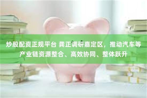 炒股配资正规平台 龚正调研嘉定区，推动汽车等产业链资源整合、高效协同、整体跃升