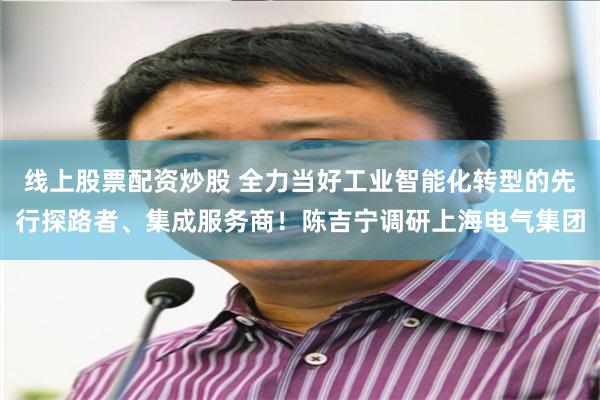 线上股票配资炒股 全力当好工业智能化转型的先行探路者、集成服务商！陈吉宁调研上海电气集团