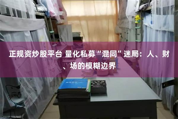 正规资炒股平台 量化私募“混同”迷局：人、财、场的模糊边界