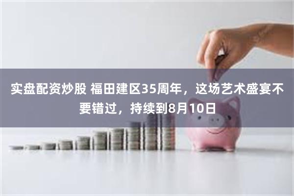 实盘配资炒股 福田建区35周年，这场艺术盛宴不要错过，持续到8月10日