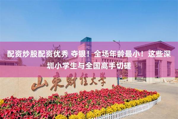 配资炒股配资优秀 夺银！全场年龄最小！这些深圳小学生与全国高手切磋