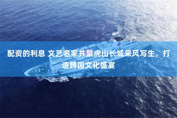 配资的利息 文艺名家共聚虎山长城采风写生，打造跨国文化盛宴