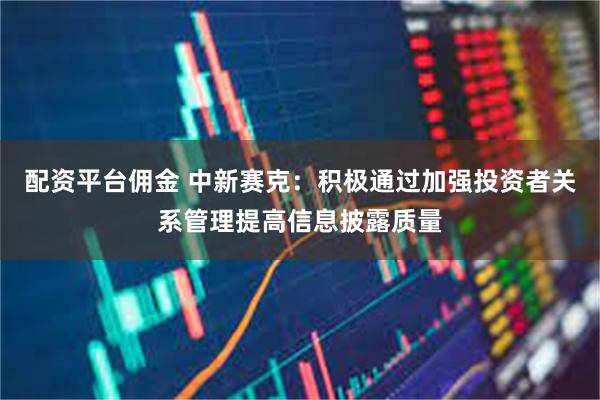 配资平台佣金 中新赛克：积极通过加强投资者关系管理提高信息披露质量