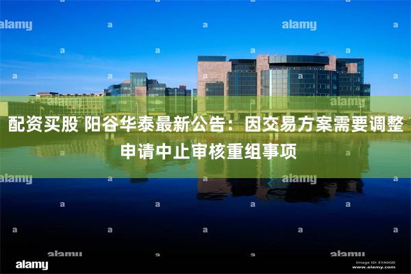 配资买股 阳谷华泰最新公告：因交易方案需要调整 申请中止审核重组事项