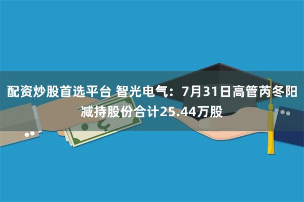 配资炒股首选平台 智光电气：7月31日高管芮冬阳减持股份合计25.44万股