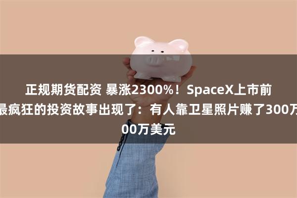 正规期货配资 暴涨2300%！SpaceX上市前夜，最疯狂的投资故事出现了：有人靠卫星照片赚了300万美元