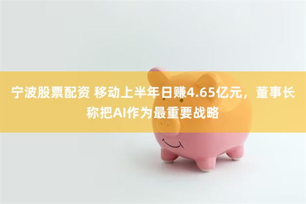 宁波股票配资 移动上半年日赚4.65亿元，董事长称把AI作为最重要战略
