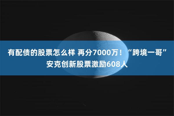 有配债的股票怎么样 再分7000万！“跨境一哥”安克创新股票激励608人