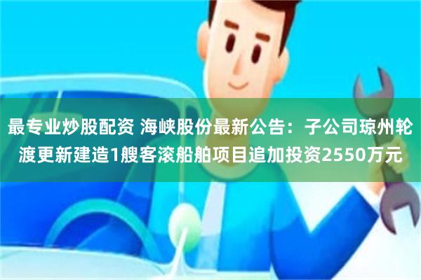 最专业炒股配资 海峡股份最新公告:子公司琼州轮渡更新建造1艘客滚船舶项目追加投资2550万元
