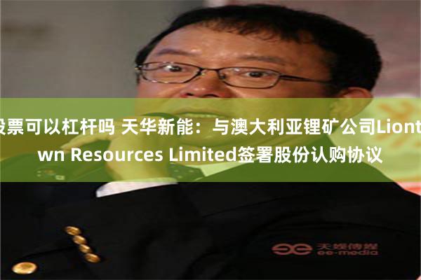 股票可以杠杆吗 天华新能：与澳大利亚锂矿公司Liontown Resources Limited签署股份认购协议