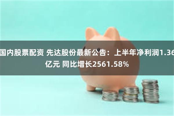 国内股票配资 先达股份最新公告：上半年净利润1.36亿元 同比增长2561.58%