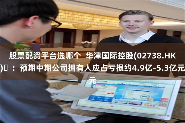 股票配资平台选哪个  华津国际控股(02738.HK) ：预期中期公司拥有人应占亏损约4.9亿-5.3亿元