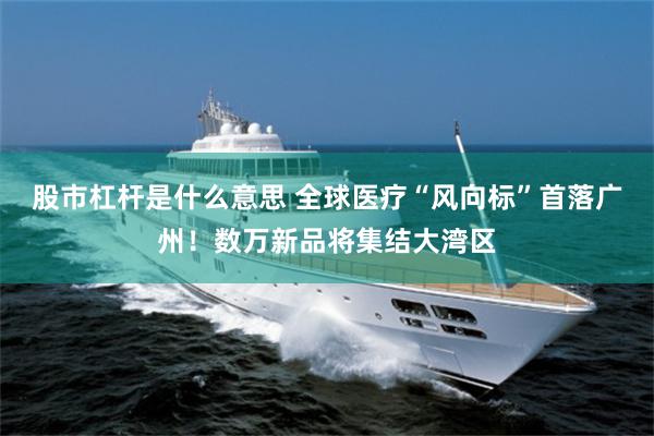 股市杠杆是什么意思 全球医疗“风向标”首落广州！数万新品将集结大湾区