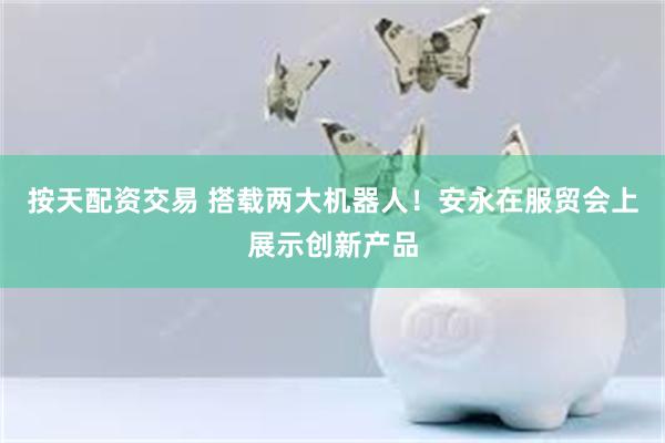 按天配资交易 搭载两大机器人！安永在服贸会上展示创新产品