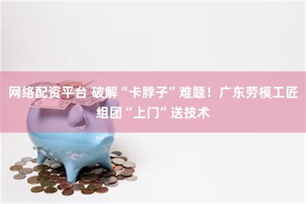 网络配资平台 破解“卡脖子”难题！广东劳模工匠组团“上门”送技术