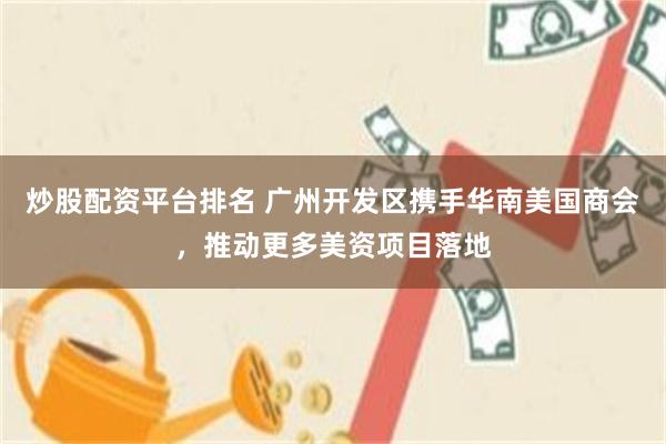炒股配资平台排名 广州开发区携手华南美国商会，推动更多美资项目落地