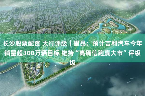 长沙股票配资 大行评级|里昂:预计吉利汽车今年销量超300万辆目标 维持“高确信跑赢大市”评级