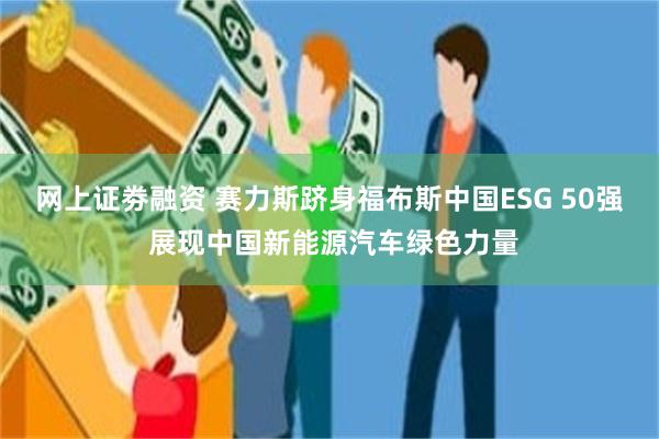 网上证劵融资 赛力斯跻身福布斯中国ESG 50强 展现中国新能源汽车绿色力量