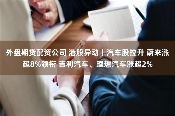 外盘期货配资公司 港股异动丨汽车股拉升 蔚来涨超8%领衔 吉利汽车、理想汽车涨超2%