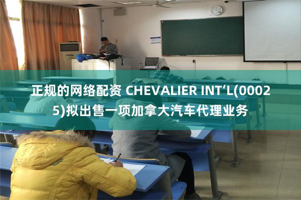 正规的网络配资 CHEVALIER INT‘L(00025)拟出售一项加拿大汽车代理业务