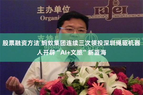股票融资方法 蚂蚁集团连续三次领投　深圳绳驱机器人开辟“AI+文旅”新蓝海