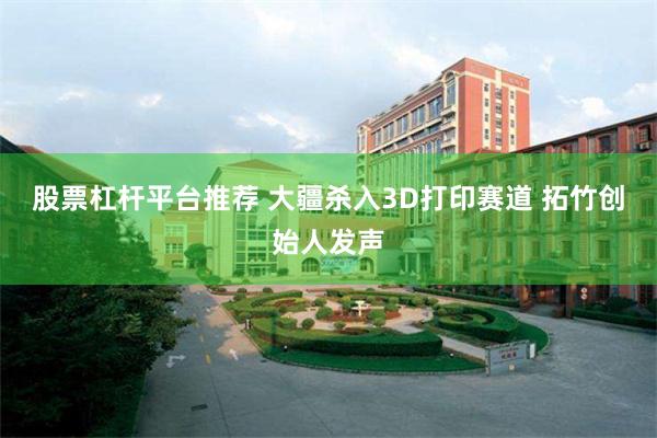 股票杠杆平台推荐 大疆杀入3D打印赛道 拓竹创始人发声