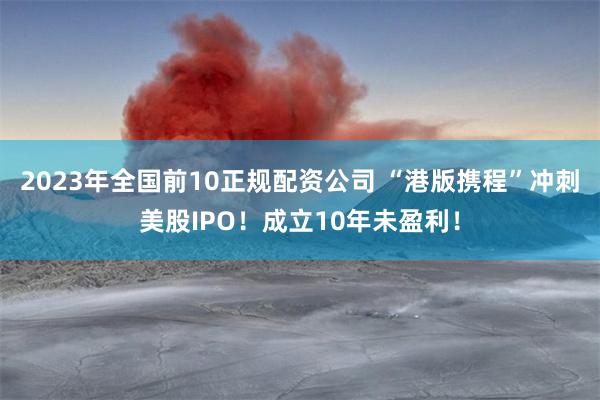 2023年全国前10正规配资公司 “港版携程”冲刺美股IPO！成立10年未盈利！