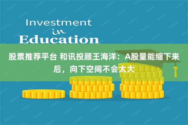 股票推荐平台 和讯投顾王海洋：A股量能缩下来后，向下空间不会太大