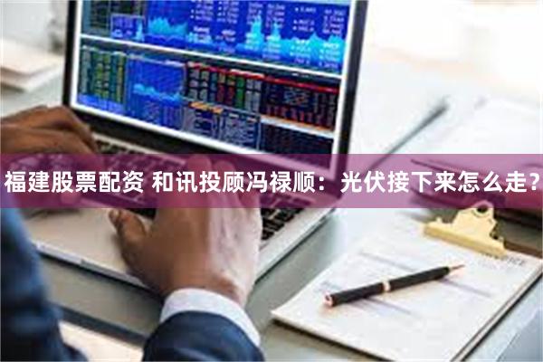 福建股票配资 和讯投顾冯禄顺：光伏接下来怎么走？