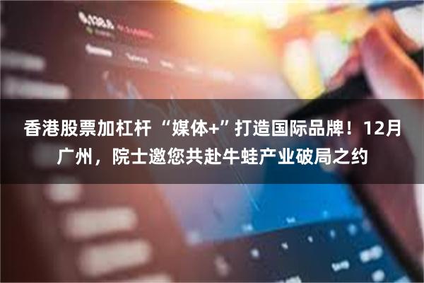 香港股票加杠杆 “媒体+”打造国际品牌！12月广州，院士邀您共赴牛蛙产业破局之约