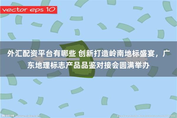 外汇配资平台有哪些 创新打造岭南地标盛宴，广东地理标志产品品鉴对接会圆满举办