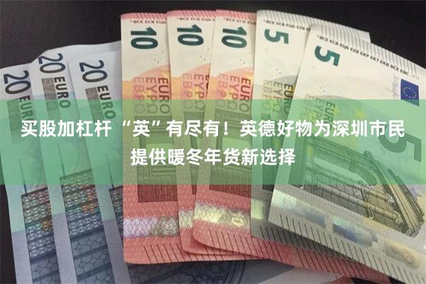 买股加杠杆 “英”有尽有！英德好物为深圳市民提供暖冬年货新选择