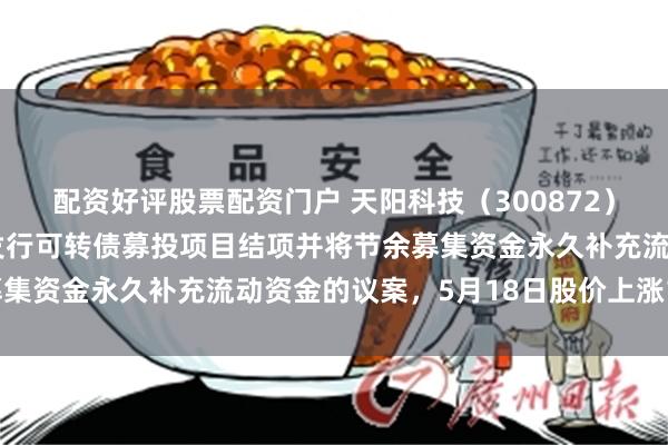 配资好评股票配资门户 天阳科技（300872）披露关于向不特定对象发行可转债募投项目结项并将节余募集资金永久补充流动资金的议案，5月18日股价上涨1.71%