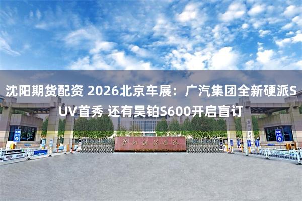 沈阳期货配资 2026北京车展：广汽集团全新硬派SUV首秀 还有昊铂S600开启盲订