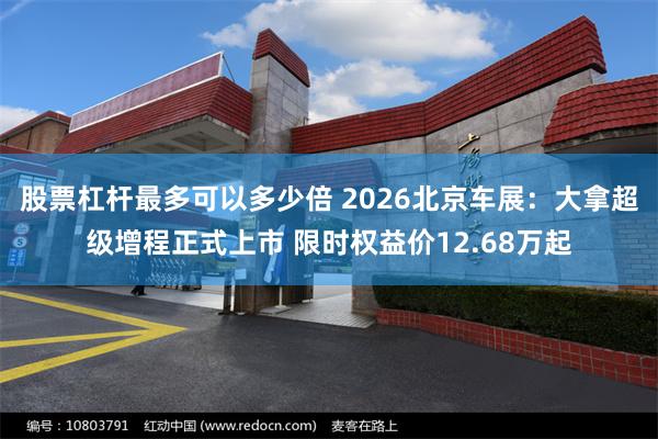 股票杠杆最多可以多少倍 2026北京车展：大拿超级增程正式上市 限时权益价12.68万起