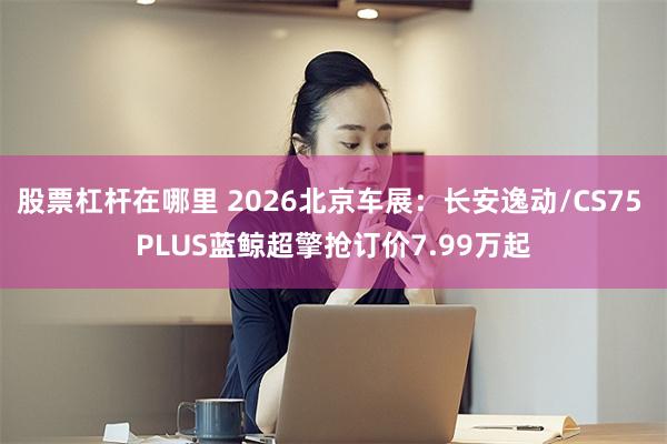 股票杠杆在哪里 2026北京车展：长安逸动/CS75 PLUS蓝鲸超擎抢订价7.99万起