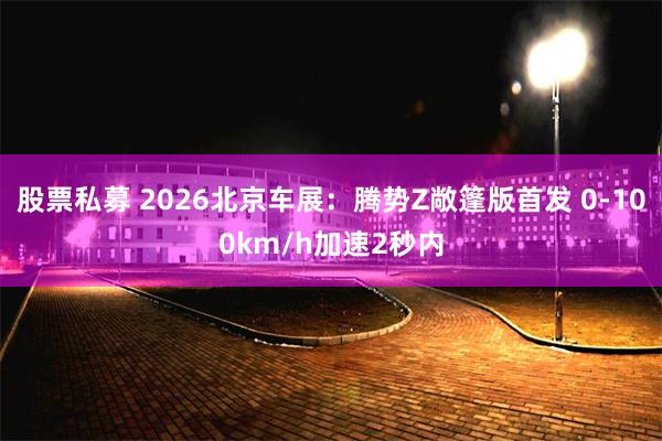 股票私募 2026北京车展：腾势Z敞篷版首发 0-100km/h加速2秒内
