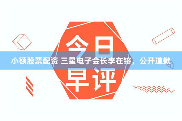 小额股票配资 三星电子会长李在镕，公开道歉