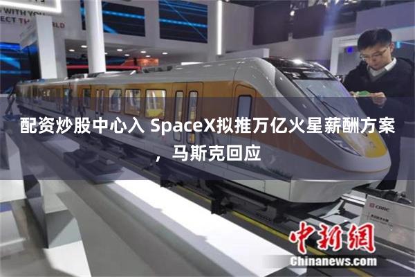 配资炒股中心入 SpaceX拟推万亿火星薪酬方案，马斯克回应